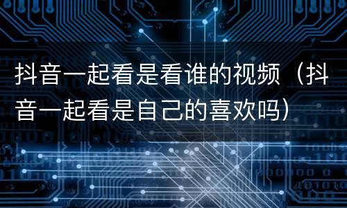 抖音一起看是看谁的视频（抖音一起看是自己的喜欢吗）