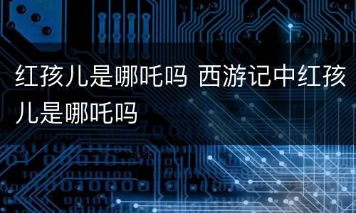红孩儿是哪吒吗 西游记中红孩儿是哪吒吗