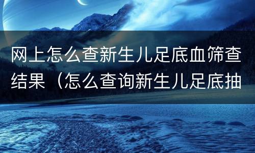 网上怎么查新生儿足底血筛查结果（怎么查询新生儿足底抽血结果查询）