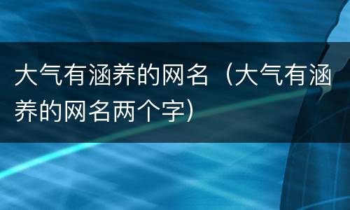 大气有涵养的网名（大气有涵养的网名两个字）