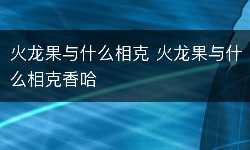 火龙果与什么相克 火龙果与什么相克香哈