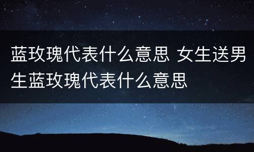 蓝玫瑰代表什么意思 女生送男生蓝玫瑰代表什么意思
