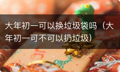大年初一可以换垃圾袋吗（大年初一可不可以扔垃圾）
