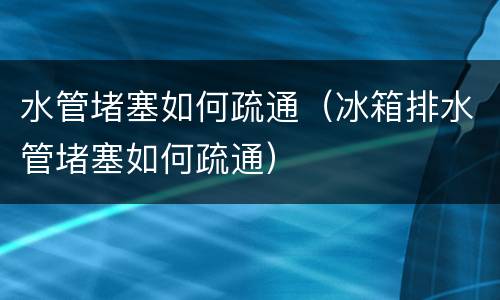 水管堵塞如何疏通（冰箱排水管堵塞如何疏通）