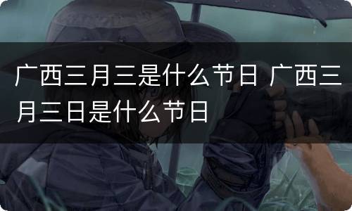 广西三月三是什么节日 广西三月三日是什么节日