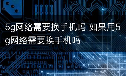 5g网络需要换手机吗 如果用5g网络需要换手机吗