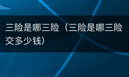 三险是哪三险（三险是哪三险交多少钱）