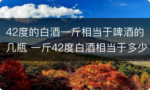 42度的白酒一斤相当于啤酒的几瓶 一斤42度白酒相当于多少瓶啤酒