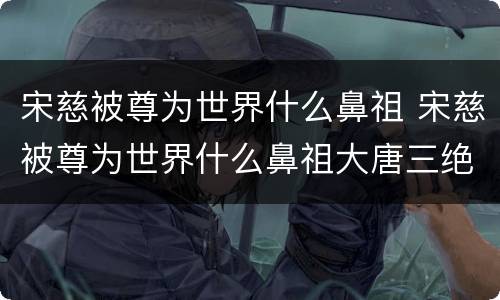 宋慈被尊为世界什么鼻祖 宋慈被尊为世界什么鼻祖大唐三绝