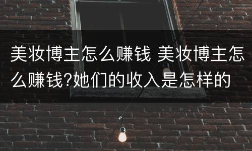 美妆博主怎么赚钱 美妆博主怎么赚钱?她们的收入是怎样的