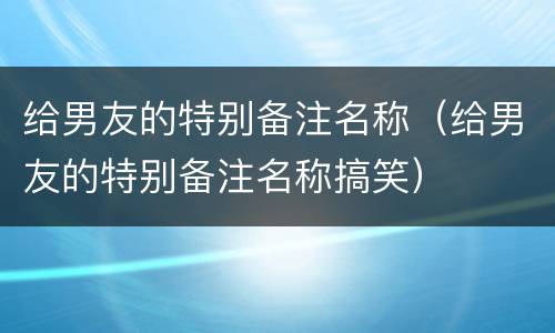 给男友的特别备注名称（给男友的特别备注名称搞笑）