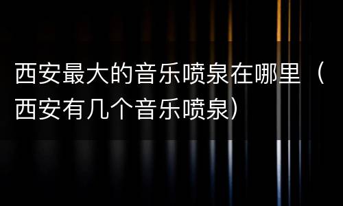 西安最大的音乐喷泉在哪里（西安有几个音乐喷泉）