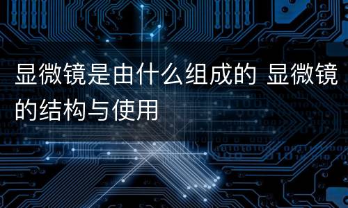 显微镜是由什么组成的 显微镜的结构与使用