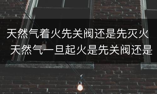 天然气着火先关阀还是先灭火 天然气一旦起火是先关阀还是先灭火?