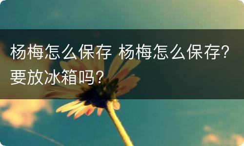 杨梅怎么保存 杨梅怎么保存?要放冰箱吗?