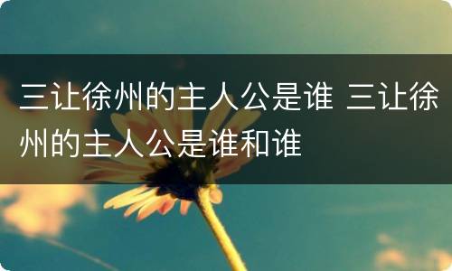 三让徐州的主人公是谁 三让徐州的主人公是谁和谁