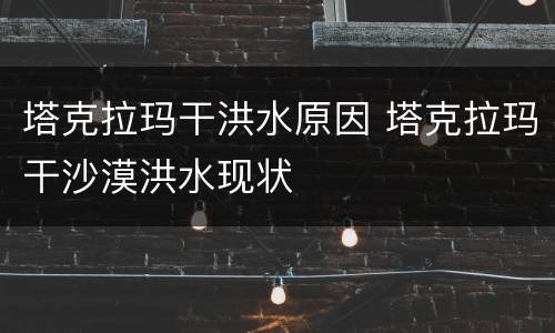 塔克拉玛干洪水原因 塔克拉玛干沙漠洪水现状