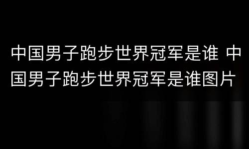 中国男子跑步世界冠军是谁 中国男子跑步世界冠军是谁图片