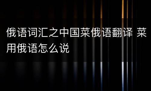俄语词汇之中国菜俄语翻译 菜用俄语怎么说