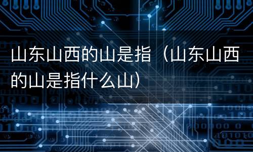 山东山西的山是指（山东山西的山是指什么山）