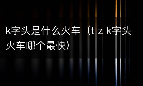 k字头是什么火车（t z k字头火车哪个最快）