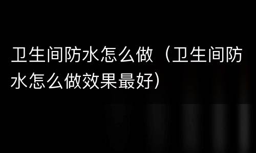 卫生间防水怎么做（卫生间防水怎么做效果最好）