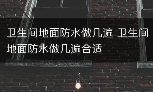 卫生间地面防水做几遍 卫生间地面防水做几遍合适