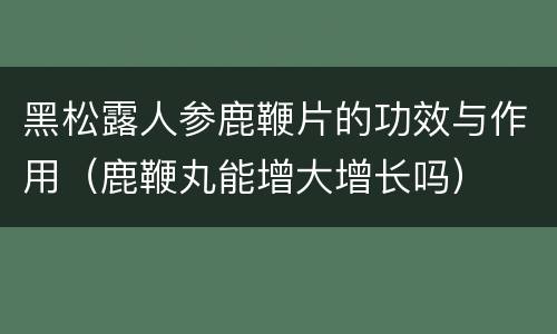 黑松露人参鹿鞭片的功效与作用（鹿鞭丸能增大增长吗）