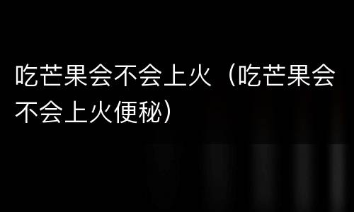 吃芒果会不会上火（吃芒果会不会上火便秘）