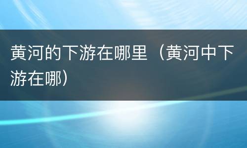 黄河的下游在哪里（黄河中下游在哪）