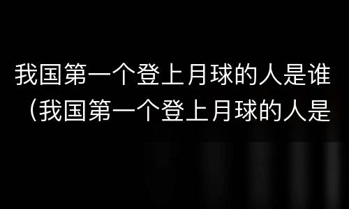 我国第一个登上月球的人是谁（我国第一个登上月球的人是谁他的路线是什么）