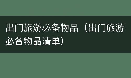 出门旅游必备物品（出门旅游必备物品清单）