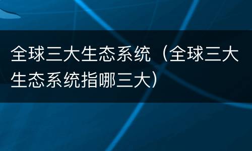全球三大生态系统（全球三大生态系统指哪三大）