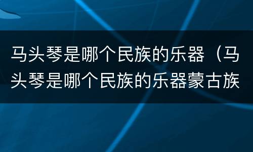 马头琴是哪个民族的乐器（马头琴是哪个民族的乐器蒙古族）