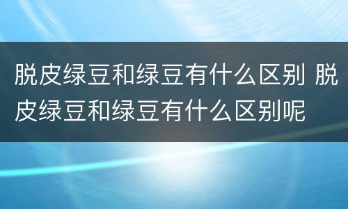 脱皮绿豆和绿豆有什么区别 脱皮绿豆和绿豆有什么区别呢