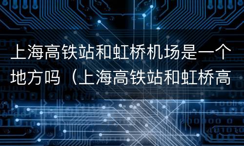 上海高铁站和虹桥机场是一个地方吗（上海高铁站和虹桥高铁站是一个地方吗）