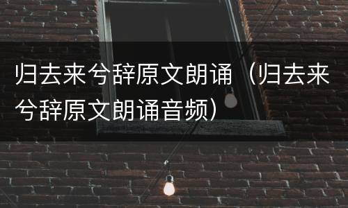 归去来兮辞原文朗诵（归去来兮辞原文朗诵音频）
