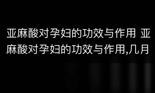 亚麻酸对孕妇的功效与作用 亚麻酸对孕妇的功效与作用,几月开始吃