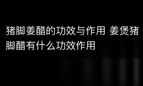 猪脚姜醋的功效与作用 姜煲猪脚醋有什么功效作用
