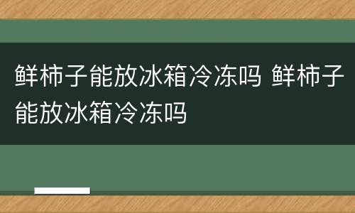 鲜柿子能放冰箱冷冻吗 鲜柿子能放冰箱冷冻吗