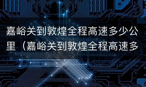 嘉峪关到敦煌全程高速多少公里（嘉峪关到敦煌全程高速多少公里啊）