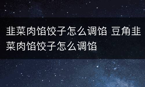 韭菜肉馅饺子怎么调馅 豆角韭菜肉馅饺子怎么调馅