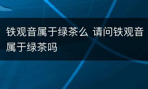 铁观音属于绿茶么 请问铁观音属于绿茶吗