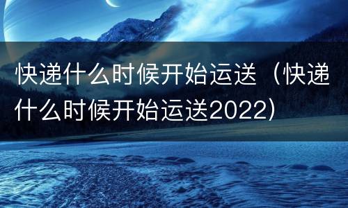 快递什么时候开始运送（快递什么时候开始运送2022）