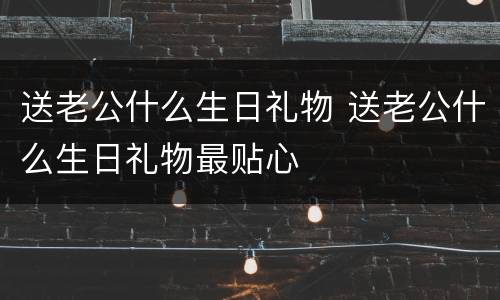 送老公什么生日礼物 送老公什么生日礼物最贴心