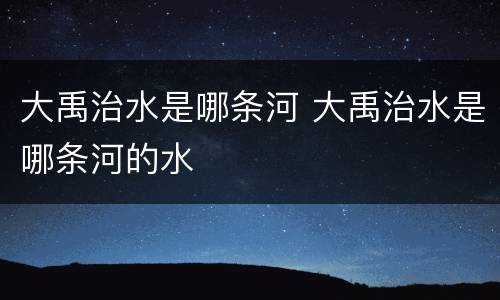 大禹治水是哪条河 大禹治水是哪条河的水