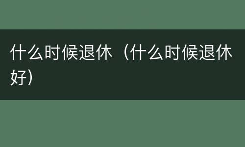 什么时候退休（什么时候退休好）