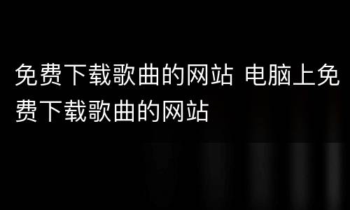 免费下载歌曲的网站 电脑上免费下载歌曲的网站