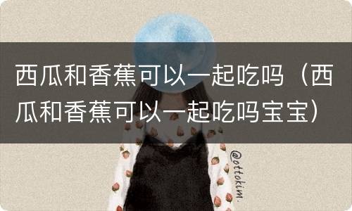 西瓜和香蕉可以一起吃吗（西瓜和香蕉可以一起吃吗宝宝）