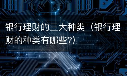 银行理财的三大种类（银行理财的种类有哪些?）